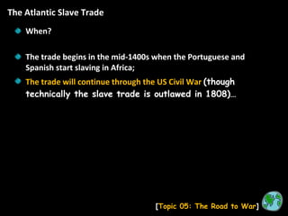 The Atlantic Slave Trade [ Topic 05: The Road to War ] When? The trade begins in the mid-1400s when the Portuguese and Spanish start slaving in Africa; The trade will continue through the US Civil War  (though technically the slave trade is outlawed in 1808)… 