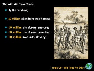 The Atlantic Slave Trade [ Topic 05: The Road to War ] By the numbers; 30 million  taken from their homes; 10 million  die during capture; 10 million  die during crossing; 10 million  sold into slavery… 
