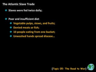The Atlantic Slave Trade [ Topic 05: The Road to War ] Slaves were fed twice daily; Poor and insufficient diet Vegetable pulps, stews, and fruits; Denied meats or fish; 10 people eating from one bucket; Unwashed hands spread disease… 