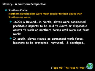 Slavery… A Southern Perspective [ Topic 05: The Road to War ] Southern Claim:  Northern slaveholders were much crueler to their slaves than Southerners were ; 1600s & Beyond… in North, slaves were considered profitable imports to be sold to South or disposable assets to work on northern farms until worn out from work; In south, slaves viewed as permanent work force, laborers to be protected, nurtured,  & developed… 