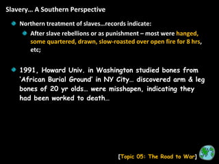 Slavery… A Southern Perspective [ Topic 05: The Road to War ] Northern treatment of slaves…records indicate: After slave rebellions or as punishment – most were  hanged, some quartered, drawn, slow-roasted over open fire for 8 hrs , etc; 1991, Howard Univ. in Washington studied bones from ‘African Burial Ground’ in NY City… discovered arm & leg bones of 20 yr olds… were misshapen, indicating they had been worked to death… 