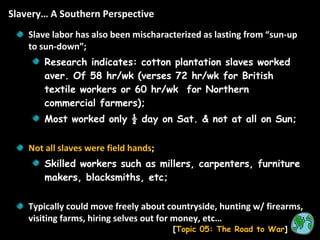 Slavery… A Southern Perspective [ Topic 05: The Road to War ] Slave labor has also been mischaracterized as lasting from “sun-up to sun-down”; Research indicates: cotton plantation slaves worked aver. Of 58 hr/wk (verses 72 hr/wk for British textile workers or 60 hr/wk  for Northern commercial farmers); Most worked only ½ day on Sat. & not at all on Sun; Not all slaves were field hands ; Skilled workers such as millers, carpenters, furniture makers, blacksmiths, etc; Typically could move freely about countryside, hunting w/ firearms, visiting farms, hiring selves out for money, etc… 