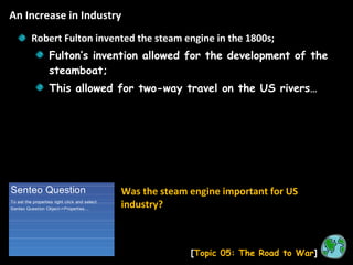 An Increase in Industry [ Topic 05: The Road to War ] Robert Fulton invented the steam engine in the 1800s; Fulton’s invention allowed for the development of the steamboat; This allowed for two-way travel on the US rivers… Was the steam engine important for US industry? 