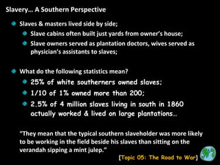Slavery… A Southern Perspective [ Topic 05: The Road to War ] Slaves & masters lived side by side; Slave cabins often built just yards from owner’s house; Slave owners served as plantation doctors, wives served as physician’s assistants to slaves; What do the following statistics mean? 25% of white southerners owned slaves; 1/10 of 1% owned more than 200; 2.5% of 4 million slaves living in south in 1860 actually worked & lived on large plantations… “ They mean that the typical southern slaveholder was more likely to be working in the field beside his slaves than sitting on the verandah sipping a mint julep.” 