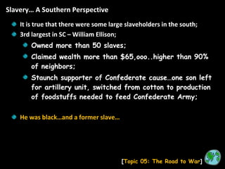 Slavery… A Southern Perspective [ Topic 05: The Road to War ] It is true that there were some large slaveholders in the south; 3rd largest in SC – William Ellison; Owned more than 50 slaves; Claimed wealth more than $65,ooo..higher than 90% of neighbors; Staunch supporter of Confederate cause…one son left for artillery unit, switched from cotton to production of foodstuffs needed to feed Confederate Army; He was black…and a former slave… 