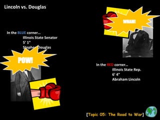 Lincoln vs. Douglas [ Topic 05: The Road to War ] In the  BLUE  corner… Illinois State Senator 5’ 1” Stephen Douglas In the  RED   corner… Illinois State Rep. 6’ 4” Abraham Lincoln POW! WHAM! 