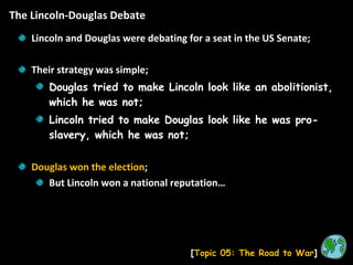 The Lincoln-Douglas Debate [ Topic 05: The Road to War ] Lincoln and Douglas were debating for a seat in the US Senate; Their strategy was simple; Douglas tried to make Lincoln look like an abolitionist, which he was not; Lincoln tried to make Douglas look like he was pro-slavery, which he was not; Douglas won the election ; But Lincoln won a national reputation… 