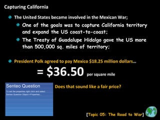 Capturing California [ Topic 05: The Road to War ] The United States became involved in the Mexican War; One of the goals was to capture California territory and expand the US coast-to-coast; The Treaty of Guadalupe Hidalgo gave the US more than 500,000 sq. miles of territory; President Polk agreed to pay Mexico $18.25 million dollars … Does that sound like a fair price? = $36.50  per square mile 