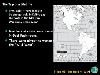 The Trip of a Lifetime [ Topic 05: The Road to War ] Pres. Polk: “There looks to be enough gold in Cali to pay the costs of the Mexican War many times over.” Murder and crime were common in Gold Rush towns; There were almost no women in the “Wild West”… 