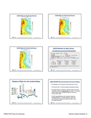 FEMA 451B Topic 5a Handouts Seismic Hazard Analysis 13
Instructional Material Complementing FEMA 451, Design Examples Seismic Hazard Analysis 5a - 73
USGS Map for Pacific Northwest
Instructional Material Complementing FEMA 451, Design Examples Seismic Hazard Analysis 5a - 74
USGS Map for Pacific Northwest
Instructional Material Complementing FEMA 451, Design Examples Seismic Hazard Analysis 5a - 75
USGS Map for Pacific Northwest
Instructional Material Complementing FEMA 451, Design Examples Seismic Hazard Analysis 5a - 76
USGS Website for Map Values
http://earthquake.usgs.gov/research/hazmaps/design/
The input zipcode is 80203. (DENVER)
ZIP CODE 80203
LOCATION 39.7310 Lat. -104.9815 Long.
DISTANCE TO NEAREST GRID POINT 3.7898 kms
NEAREST GRID POINT 39.7 Lat. -105.0 Long.
Probabilistic ground motion values, in %g, at the Nearest Grid
point are:
10%PE in 50 yr 5%PE in 50 yr 2%PE in 50 yr
PGA 3.299764 5.207589 9.642159
0.2 sec SA 7.728900 11.917400 19.921591
0.3 sec SA 6.178438 9.507714 16.133711
1.0 sec SA 2.334019 3.601994 5.879917
CAUTION: USE OF ZIPCODES IS DISCOURAGED; LAT-LONG VALUES WILL GIVE
ACCURATE RESULTS.
Instructional Material Complementing FEMA 451, Design Examples Seismic Hazard Analysis 5a - 77
Relative PGAs for the United States
Instructional Material Complementing FEMA 451, Design Examples Seismic Hazard Analysis 5a - 78
2000 NEHRP Recommended Provisions Maps
• 5% damped, 2% in 50 years, Site Class B (firm rock)
• 0.2 second and 1.0 second spectral ordinates provided
• On certain faults in California, Alaska, Hawaii, and CUS
Provisions values are deterministic cap times 1.5. Outside
deterministic areas, Provisions maps are the same
as the USGS maps.
• USGS longitude/latitude and zipcode values are
probabilistic MCE. To avoid confusion, ALWAYS
use Provisions (adopted by ASCE and IBC) maps
for design purposes.
 