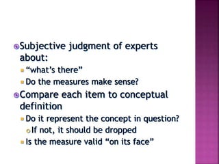 Subjective judgment of experts
about:
 “what’s there”
 Do the measures make sense?
Compare each item to conceptual
definition
 Do it represent the concept in question?
 If not, it should be dropped
 Is the measure valid “on its face”
 
