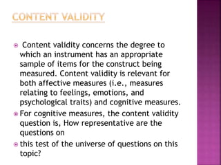  Content validity concerns the degree to
which an instrument has an appropriate
sample of items for the construct being
measured. Content validity is relevant for
both affective measures (i.e., measures
relating to feelings, emotions, and
psychological traits) and cognitive measures.
 For cognitive measures, the content validity
question is, How representative are the
questions on
 this test of the universe of questions on this
topic?
 