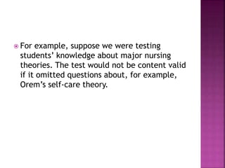  For example, suppose we were testing
students’ knowledge about major nursing
theories. The test would not be content valid
if it omitted questions about, for example,
Orem’s self-care theory.
 