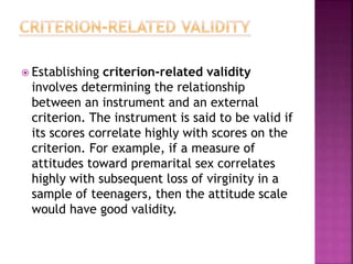  Establishing criterion-related validity
involves determining the relationship
between an instrument and an external
criterion. The instrument is said to be valid if
its scores correlate highly with scores on the
criterion. For example, if a measure of
attitudes toward premarital sex correlates
highly with subsequent loss of virginity in a
sample of teenagers, then the attitude scale
would have good validity.
 
