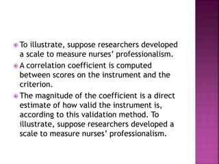  To illustrate, suppose researchers developed
a scale to measure nurses’ professionalism.
 A correlation coefficient is computed
between scores on the instrument and the
criterion.
 The magnitude of the coefficient is a direct
estimate of how valid the instrument is,
according to this validation method. To
illustrate, suppose researchers developed a
scale to measure nurses’ professionalism.
 