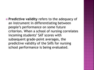  Predictive validity refers to the adequacy of
an instrument in differentiating between
people’s performance on some future
criterion. When a school of nursing correlates
incoming students’ SAT scores with
subsequent grade-point averages, the
predictive validity of the SATs for nursing
school performance is being evaluated.
 