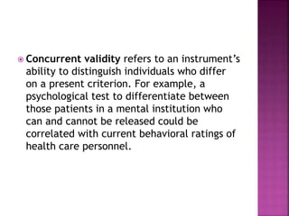  Concurrent validity refers to an instrument’s
ability to distinguish individuals who differ
on a present criterion. For example, a
psychological test to differentiate between
those patients in a mental institution who
can and cannot be released could be
correlated with current behavioral ratings of
health care personnel.
 