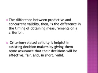  The difference between predictive and
concurrent validity, then, is the difference in
the timing of obtaining measurements on a
criterion.
 Criterion-related validity is helpful in
assisting decision makers by giving them
some assurance that their decisions will be
effective, fair, and, in short, valid.
 