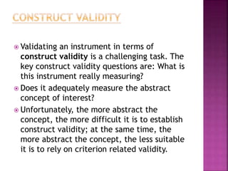  Validating an instrument in terms of
construct validity is a challenging task. The
key construct validity questions are: What is
this instrument really measuring?
 Does it adequately measure the abstract
concept of interest?
 Unfortunately, the more abstract the
concept, the more difficult it is to establish
construct validity; at the same time, the
more abstract the concept, the less suitable
it is to rely on criterion related validity.
 