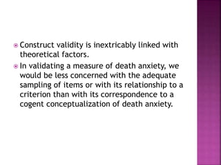  Construct validity is inextricably linked with
theoretical factors.
 In validating a measure of death anxiety, we
would be less concerned with the adequate
sampling of items or with its relationship to a
criterion than with its correspondence to a
cogent conceptualization of death anxiety.
 