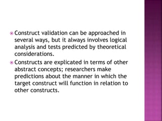 Construct validation can be approached in
several ways, but it always involves logical
analysis and tests predicted by theoretical
considerations.
 Constructs are explicated in terms of other
abstract concepts; researchers make
predictions about the manner in which the
target construct will function in relation to
other constructs.
 