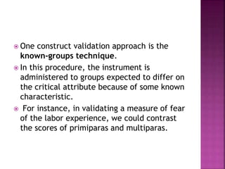  One construct validation approach is the
known-groups technique.
 In this procedure, the instrument is
administered to groups expected to differ on
the critical attribute because of some known
characteristic.
 For instance, in validating a measure of fear
of the labor experience, we could contrast
the scores of primiparas and multiparas.
 