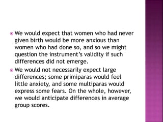  We would expect that women who had never
given birth would be more anxious than
women who had done so, and so we might
question the instrument’s validity if such
differences did not emerge.
 We would not necessarily expect large
differences; some primiparas would feel
little anxiety, and some multiparas would
express some fears. On the whole, however,
we would anticipate differences in average
group scores.
 