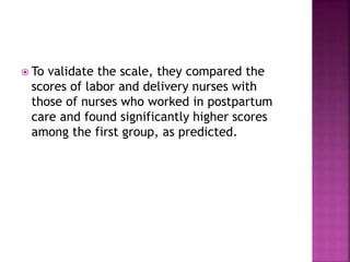  To validate the scale, they compared the
scores of labor and delivery nurses with
those of nurses who worked in postpartum
care and found significantly higher scores
among the first group, as predicted.
 