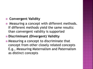  Convergent Validity
 Measuring a concept with different methods.
If different methods yield the same results:
than convergent validity is supported
 Discriminant (Divergent) Validity
 Measuring a concept to discriminate that
concept from other closely related concepts
E.g., Measuring Maternalism and Paternalism
as distinct concepts
 