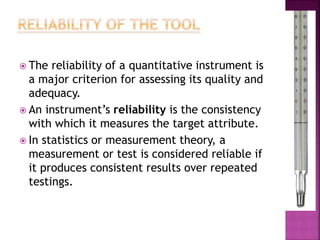  The reliability of a quantitative instrument is
a major criterion for assessing its quality and
adequacy.
 An instrument’s reliability is the consistency
with which it measures the target attribute.
 In statistics or measurement theory, a
measurement or test is considered reliable if
it produces consistent results over repeated
testings.
 