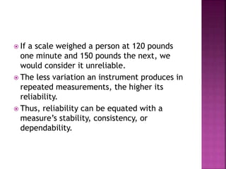  If a scale weighed a person at 120 pounds
one minute and 150 pounds the next, we
would consider it unreliable.
 The less variation an instrument produces in
repeated measurements, the higher its
reliability.
 Thus, reliability can be equated with a
measure’s stability, consistency, or
dependability.
 