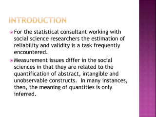  For the statistical consultant working with
social science researchers the estimation of
reliability and validity is a task frequently
encountered.
 Measurement issues differ in the social
sciences in that they are related to the
quantification of abstract, intangible and
unobservable constructs. In many instances,
then, the meaning of quantities is only
inferred.
 