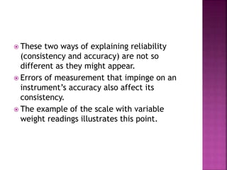  These two ways of explaining reliability
(consistency and accuracy) are not so
different as they might appear.
 Errors of measurement that impinge on an
instrument’s accuracy also affect its
consistency.
 The example of the scale with variable
weight readings illustrates this point.
 