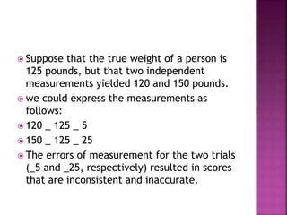  Suppose that the true weight of a person is
125 pounds, but that two independent
measurements yielded 120 and 150 pounds.
 we could express the measurements as
follows:
 120 _ 125 _ 5
 150 _ 125 _ 25
 The errors of measurement for the two trials
(_5 and _25, respectively) resulted in scores
that are inconsistent and inaccurate.
 
