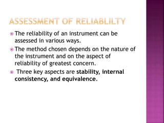  The reliability of an instrument can be
assessed in various ways.
 The method chosen depends on the nature of
the instrument and on the aspect of
reliability of greatest concern.
 Three key aspects are stability, internal
consistency, and equivalence.
 