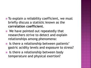  To explain a reliability coefficient, we must
briefly discuss a statistic known as the
correlation coefficient.
 We have pointed out repeatedly that
researchers strive to detect and explain
relationships among phenomena:
 Is there a relationship between patients’
gastric acidity levels and exposure to stress?
 Is there a relationship between body
temperature and physical exertion?
 