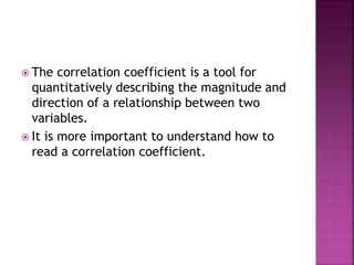  The correlation coefficient is a tool for
quantitatively describing the magnitude and
direction of a relationship between two
variables.
 It is more important to understand how to
read a correlation coefficient.
 