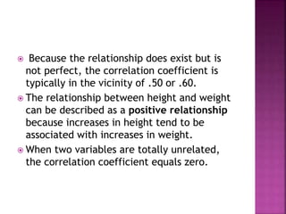  Because the relationship does exist but is
not perfect, the correlation coefficient is
typically in the vicinity of .50 or .60.
 The relationship between height and weight
can be described as a positive relationship
because increases in height tend to be
associated with increases in weight.
 When two variables are totally unrelated,
the correlation coefficient equals zero.
 