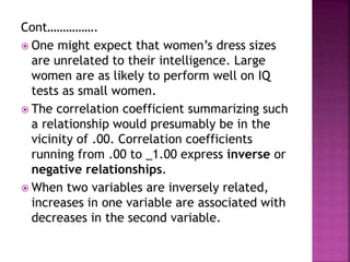 Cont…………….
 One might expect that women’s dress sizes
are unrelated to their intelligence. Large
women are as likely to perform well on IQ
tests as small women.
 The correlation coefficient summarizing such
a relationship would presumably be in the
vicinity of .00. Correlation coefficients
running from .00 to _1.00 express inverse or
negative relationships.
 When two variables are inversely related,
increases in one variable are associated with
decreases in the second variable.
 
