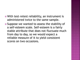  With test–retest reliability, an instrument is
administered twice to the same sample.
 Suppose we wanted to assess the stability of
a self-esteem scale. Self-esteem is a fairly
stable attribute that does not fluctuate much
from day to day, so we would expect a
reliable measure of it to yield consistent
scores on two occasions.
 
