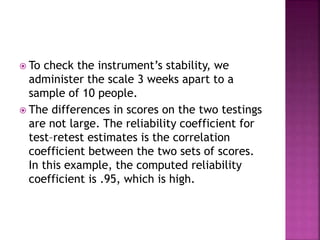  To check the instrument’s stability, we
administer the scale 3 weeks apart to a
sample of 10 people.
 The differences in scores on the two testings
are not large. The reliability coefficient for
test–retest estimates is the correlation
coefficient between the two sets of scores.
In this example, the computed reliability
coefficient is .95, which is high.
 