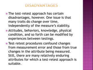  The test–retest approach has certain
disadvantages, however. One issue is that
many traits do change over time,
independently of the measure’s stability.
 Attitudes, behaviors, knowledge, physical
condition, and so forth can be modified by
experiences between testings.
 Test–retest procedures confound changes
from measurement error and those from true
changes in the attribute being measured.
Still, there are many relatively enduring
attributes for which a test–retest approach is
suitable.
 
