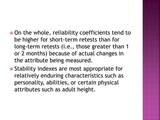  On the whole, reliability coefficients tend to
be higher for short-term retests than for
long-term retests (i.e., those greater than 1
or 2 months) because of actual changes in
the attribute being measured.
 Stability indexes are most appropriate for
relatively enduring characteristics such as
personality, abilities, or certain physical
attributes such as adult height.
 