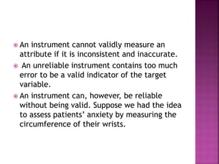  An instrument cannot validly measure an
attribute if it is inconsistent and inaccurate.
 An unreliable instrument contains too much
error to be a valid indicator of the target
variable.
 An instrument can, however, be reliable
without being valid. Suppose we had the idea
to assess patients’ anxiety by measuring the
circumference of their wrists.
 