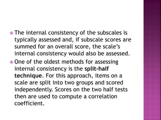  The internal consistency of the subscales is
typically assessed and, if subscale scores are
summed for an overall score, the scale’s
internal consistency would also be assessed.
 One of the oldest methods for assessing
internal consistency is the split-half
technique. For this approach, items on a
scale are split into two groups and scored
independently. Scores on the two half tests
then are used to compute a correlation
coefficient.
 