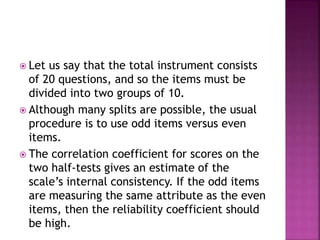  Let us say that the total instrument consists
of 20 questions, and so the items must be
divided into two groups of 10.
 Although many splits are possible, the usual
procedure is to use odd items versus even
items.
 The correlation coefficient for scores on the
two half-tests gives an estimate of the
scale’s internal consistency. If the odd items
are measuring the same attribute as the even
items, then the reliability coefficient should
be high.
 