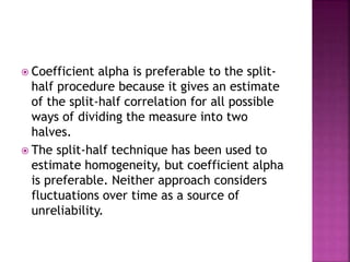  Coefficient alpha is preferable to the split-
half procedure because it gives an estimate
of the split-half correlation for all possible
ways of dividing the measure into two
halves.
 The split-half technique has been used to
estimate homogeneity, but coefficient alpha
is preferable. Neither approach considers
fluctuations over time as a source of
unreliability.
 