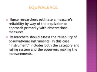 Nurse researchers estimate a measure’s
reliability by way of the equivalence
approach primarily with observational
measures.
 Researchers should assess the reliability of
observational instruments. In this case,
“instrument” includes both the category and
rating system and the observers making the
measurements.
 