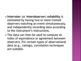  Interrater (or interobserver) reliability is
estimated by having two or more trained
observers watching an event simultaneously,
and independently recording data according
to the instrument’s instructions.
 The data can then be used to compute an
index of equivalence or agreement between
observers. For certain types of observational
data (e.g., ratings), correlation techniques
are suitable.
 