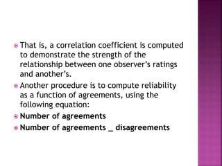  That is, a correlation coefficient is computed
to demonstrate the strength of the
relationship between one observer’s ratings
and another’s.
 Another procedure is to compute reliability
as a function of agreements, using the
following equation:
 Number of agreements
 Number of agreements _ disagreements
 